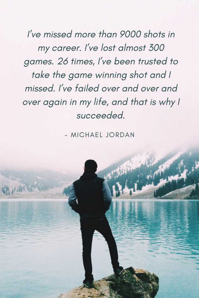 I’ve missed more than 9000 shots in my career. I’ve lost almost 300 games. 26 times, I’ve been trusted to take the game winning shot and I missed. I’ve failed over and over and over again in my life, and that is why I succeeded.—Michael Jordan